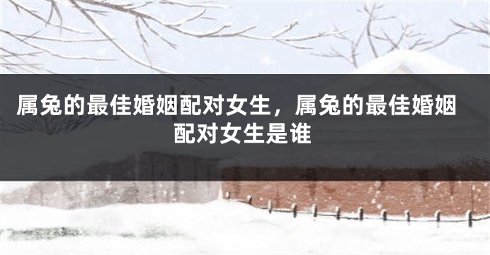 属兔的最佳婚姻配对女生，属兔的最佳婚姻配对女生是谁