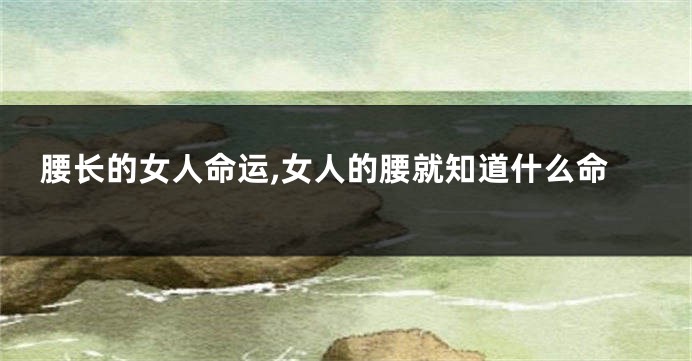 腰长的女人命运,女人的腰就知道什么命