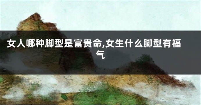 女人哪种脚型是富贵命,女生什么脚型有福气
