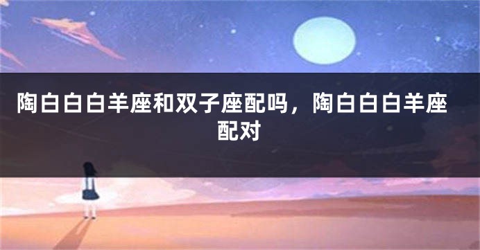 陶白白白羊座和双子座配吗,陶白白白羊座配对