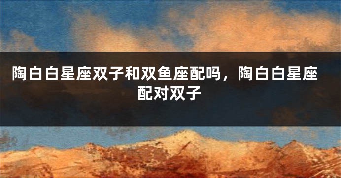 陶白白星座双子和双鱼座配吗，陶白白星座配对双子