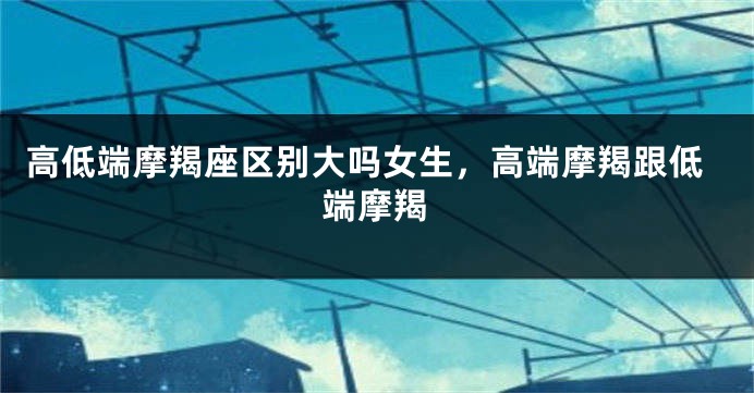 高低端摩羯座区别大吗女生，高端摩羯跟低端摩羯