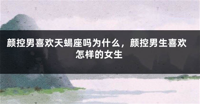 颜控男喜欢天蝎座吗为什么，颜控男生喜欢怎样的女生