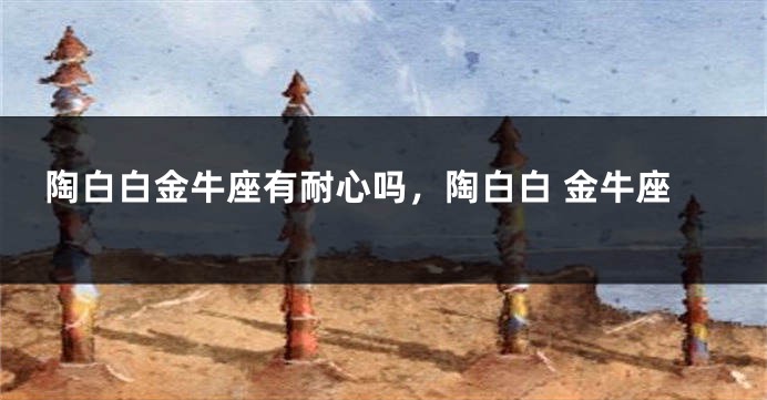 陶白白金牛座有耐心吗,陶白白 金牛座
