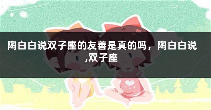 陶白白说双子座的友善是真的吗，陶白白说,双子座