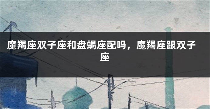 魔羯座双子座和盘蝎座配吗，魔羯座跟双子座