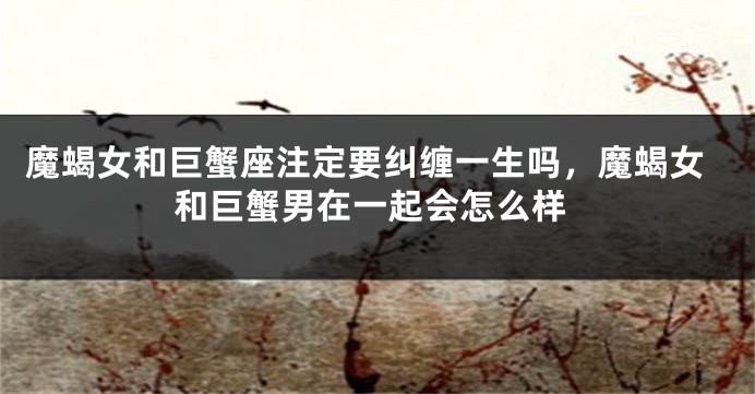 魔蝎女和巨蟹座注定要纠缠一生吗，魔蝎女和巨蟹男在一起会怎么样