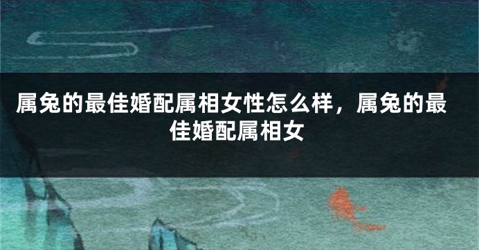 属兔的最佳婚配属相女性怎么样,属兔的最佳婚配属相女