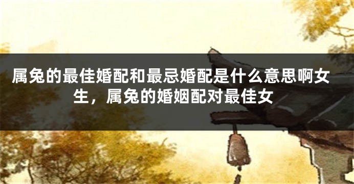 属兔的最佳婚配和最忌婚配是什么意思啊女生，属兔的婚姻配对最佳女