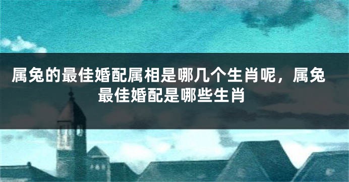 属兔的最佳婚配属相是哪几个生肖呢，属兔最佳婚配是哪些生肖