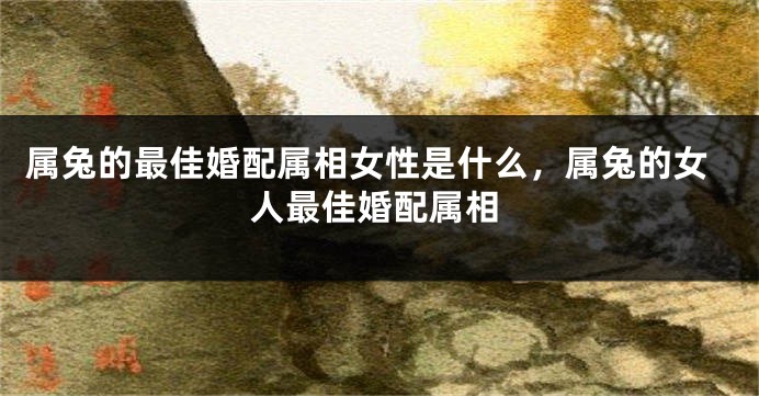 属兔的最佳婚配属相女性是什么，属兔的女人最佳婚配属相