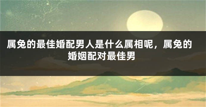 属兔的最佳婚配男人是什么属相呢，属兔的婚姻配对最佳男