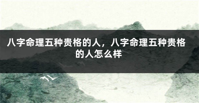 八字命理五种贵格的人，八字命理五种贵格的人怎么样