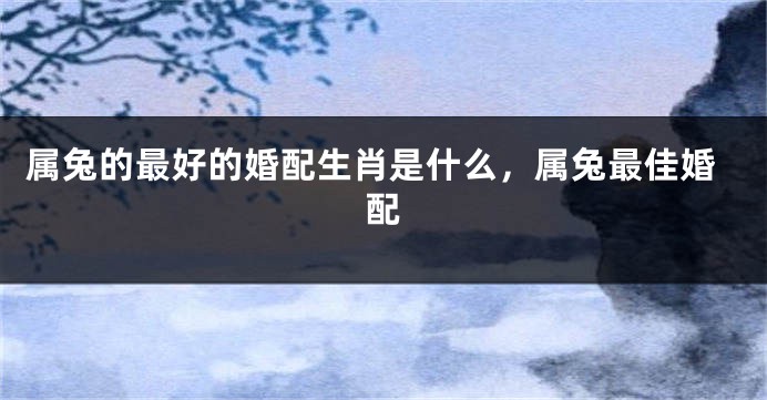 属兔的最好的婚配生肖是什么，属兔最佳婚配
