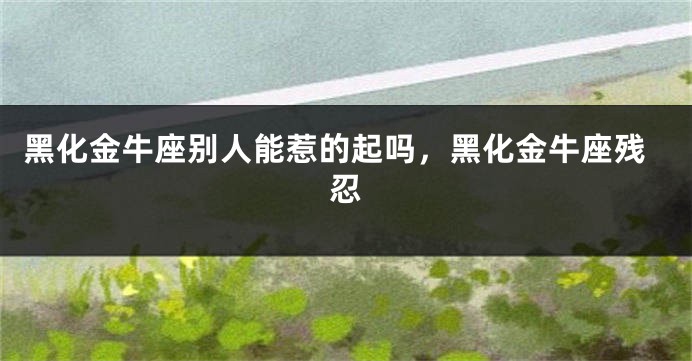 黑化金牛座别人能惹的起吗，黑化金牛座残忍