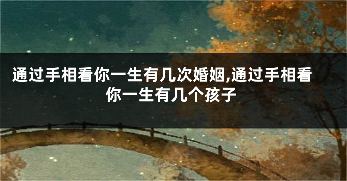 通过手相看你一生有几次婚姻,通过手相看你一生有几个孩子