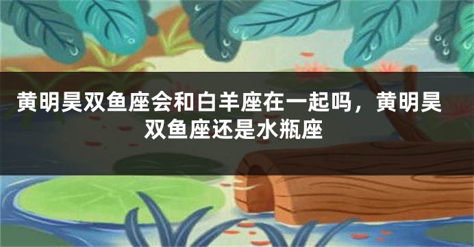 黄明昊双鱼座会和白羊座在一起吗，黄明昊双鱼座还是水瓶座
