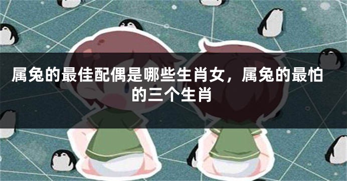 属兔的最佳配偶是哪些生肖女，属兔的最怕的三个生肖