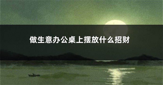 做生意办公桌上摆放什么招财