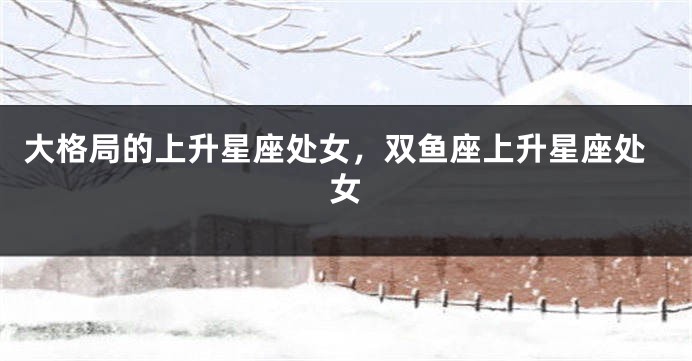 大格局的上升星座处女，双鱼座上升星座处女