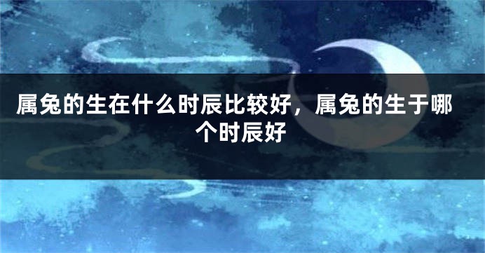 属兔的生在什么时辰比较好，属兔的生于哪个时辰好