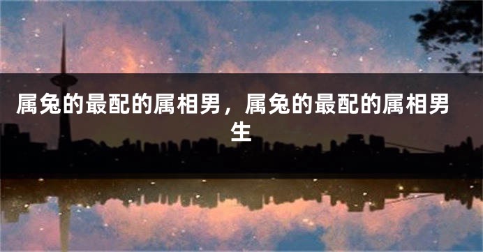 属兔的最配的属相男，属兔的最配的属相男生
