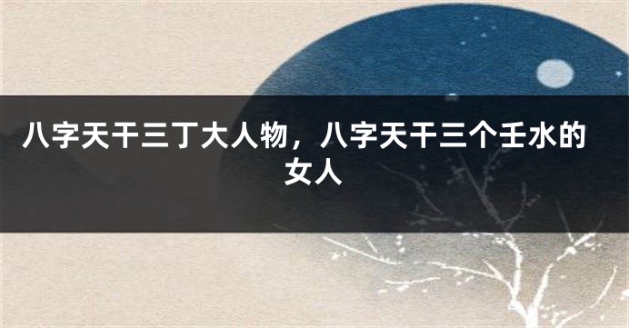 八字天干三丁大人物，八字天干三个壬水的女人