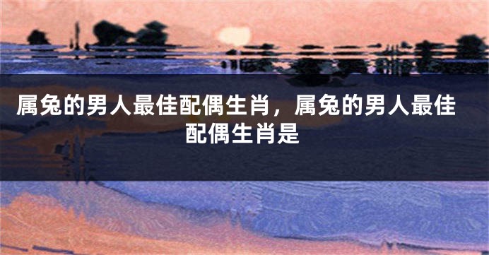 属兔的男人最佳配偶生肖，属兔的男人最佳配偶生肖是