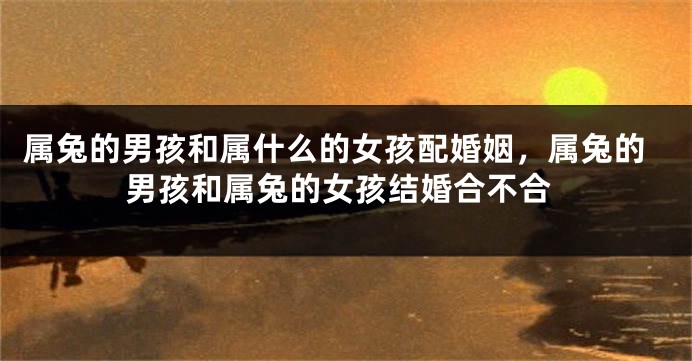 属兔的男孩和属什么的女孩配婚姻，属兔的男孩和属兔的女孩结婚合不合