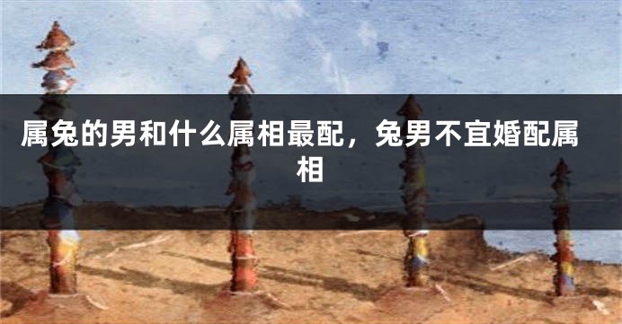 属兔的男和什么属相最配，兔男不宜婚配属相