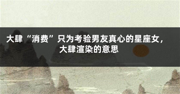 大肆“消费”只为考验男友真心的星座女，大肆渲染的意思