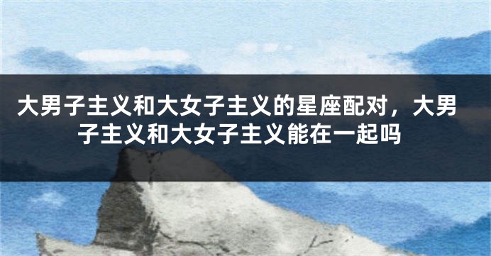 大男子主义和大女子主义的星座配对，大男子主义和大女子主义能在一起吗