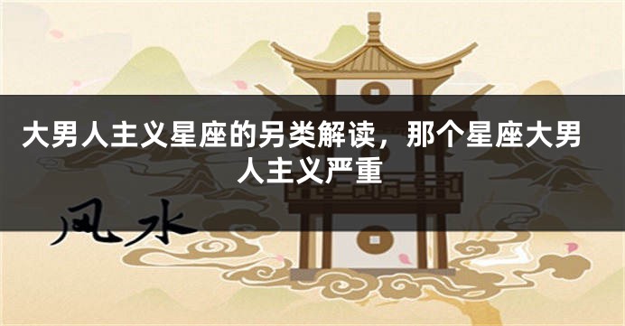 大男人主义星座的另类解读，那个星座大男人主义严重