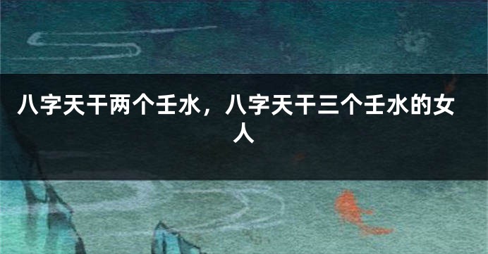八字天干两个壬水，八字天干三个壬水的女人
