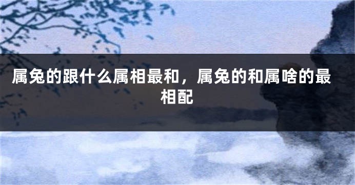 属兔的跟什么属相最和，属兔的和属啥的最相配