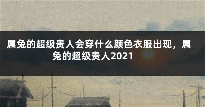 属兔的超级贵人会穿什么颜色衣服出现，属兔的超级贵人2021