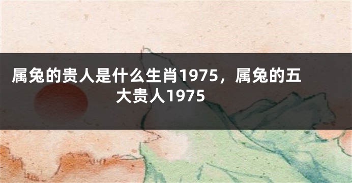 属兔的贵人是什么生肖1975，属兔的五大贵人1975