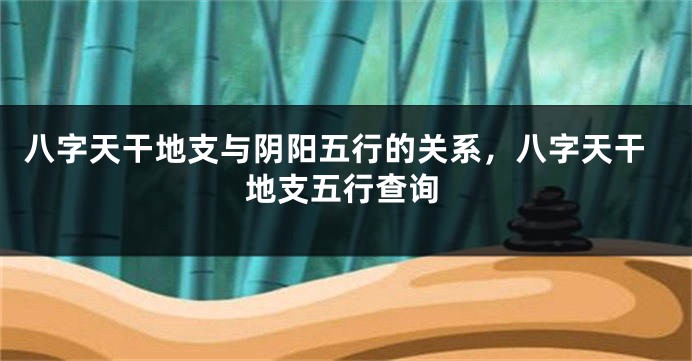 八字天干地支与阴阳五行的关系，八字天干地支五行查询