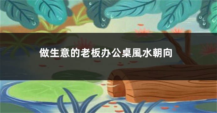 做生意的老板办公桌風水朝向