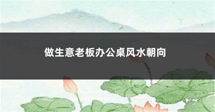 做生意老板办公桌风水朝向