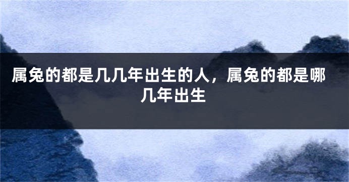 属兔的都是几几年出生的人，属兔的都是哪几年出生