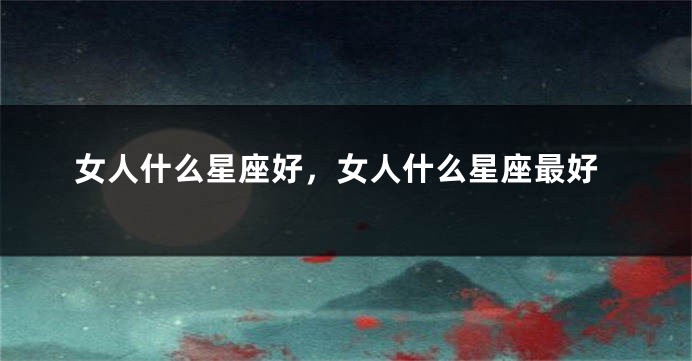 女人什么星座好，女人什么星座最好