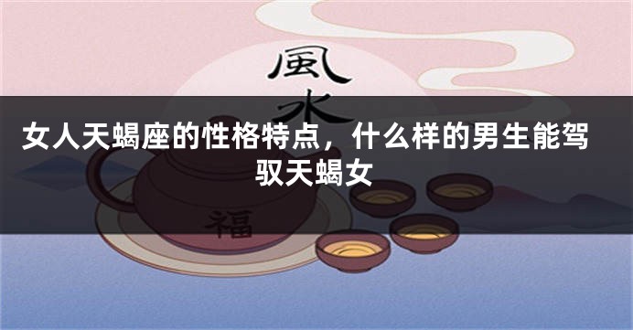 女人天蝎座的性格特点，什么样的男生能驾驭天蝎女