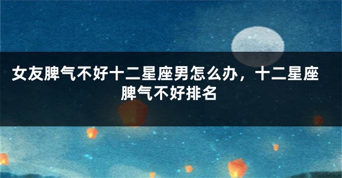 女友脾气不好十二星座男怎么办，十二星座脾气不好排名