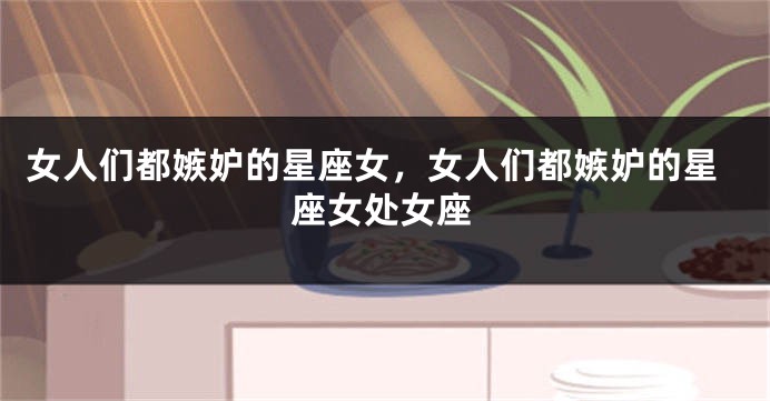 女人们都嫉妒的星座女，女人们都嫉妒的星座女处女座