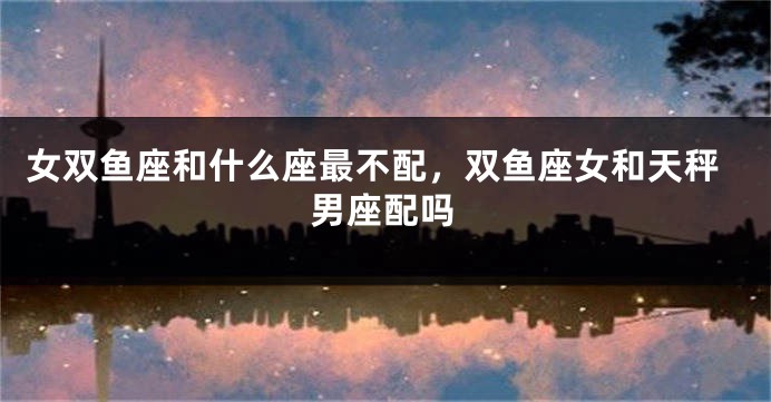 女双鱼座和什么座最不配，双鱼座女和天秤男座配吗