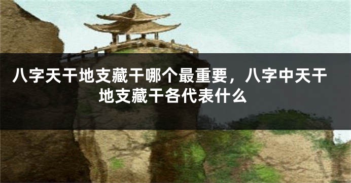八字天干地支藏干哪个最重要,八字中天干地支藏干各代表什么