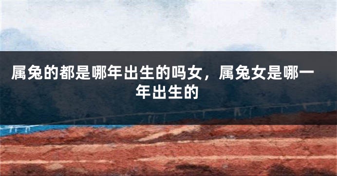 属兔的都是哪年出生的吗女，属兔女是哪一年出生的