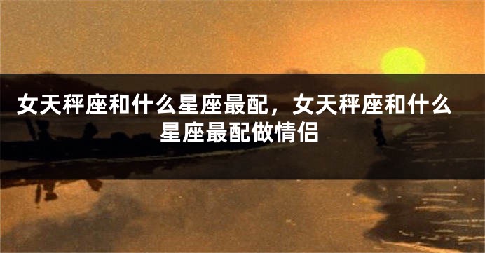 女天秤座和什么星座最配，女天秤座和什么星座最配做情侣