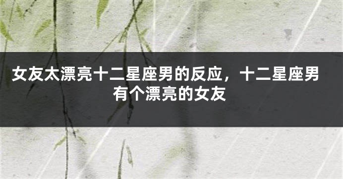 女友太漂亮十二星座男的反应，十二星座男有个漂亮的女友